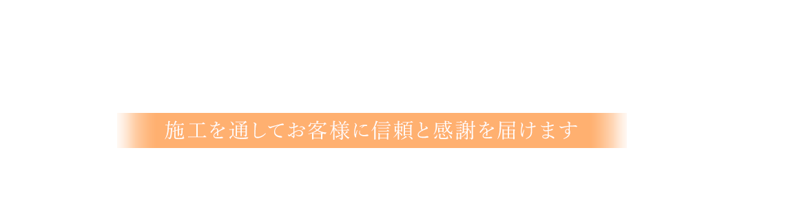 一つひとつの施工に思いをのせて 施工を通してお客様に信頼と感謝を届けます